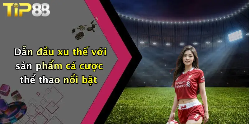 Dẫn đầu xu thế với sản phẩm cá cược thể thao nổi bật